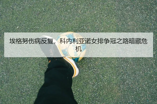 埃格努伤病反复，科内利亚诺女排争冠之路暗藏危机